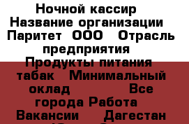 Ночной кассир › Название организации ­ Паритет, ООО › Отрасль предприятия ­ Продукты питания, табак › Минимальный оклад ­ 21 500 - Все города Работа » Вакансии   . Дагестан респ.,Южно-Сухокумск г.